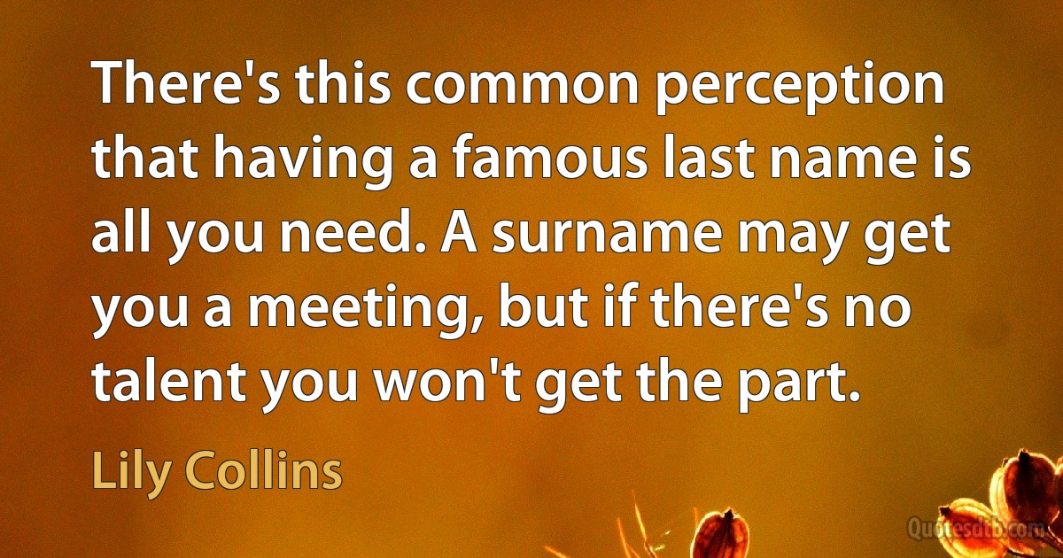 There's this common perception that having a famous last name is all you need. A surname may get you a meeting, but if there's no talent you won't get the part. (Lily Collins)