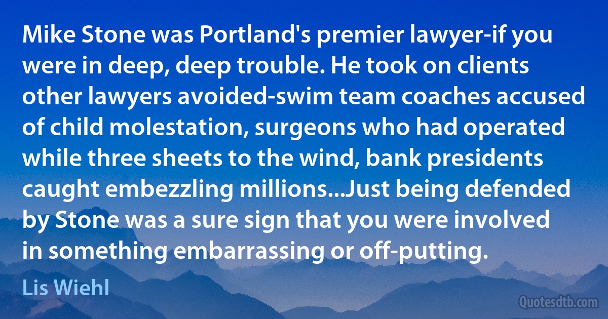 Mike Stone was Portland's premier lawyer-if you were in deep, deep trouble. He took on clients other lawyers avoided-swim team coaches accused of child molestation, surgeons who had operated while three sheets to the wind, bank presidents caught embezzling millions...Just being defended by Stone was a sure sign that you were involved in something embarrassing or off-putting. (Lis Wiehl)