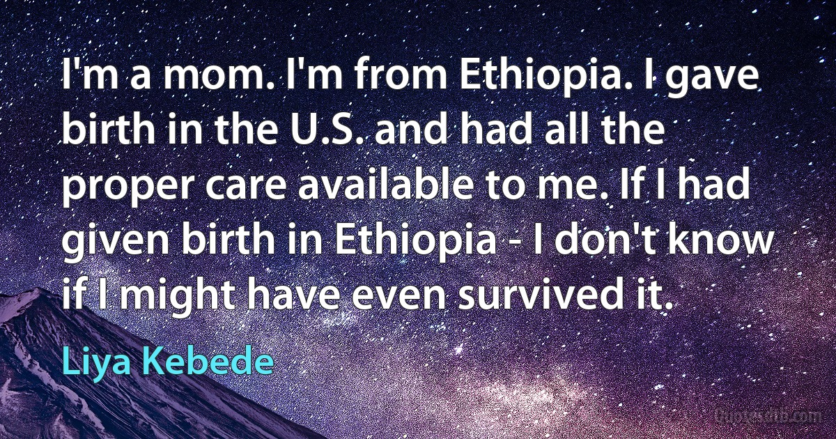 I'm a mom. I'm from Ethiopia. I gave birth in the U.S. and had all the proper care available to me. If I had given birth in Ethiopia - I don't know if I might have even survived it. (Liya Kebede)