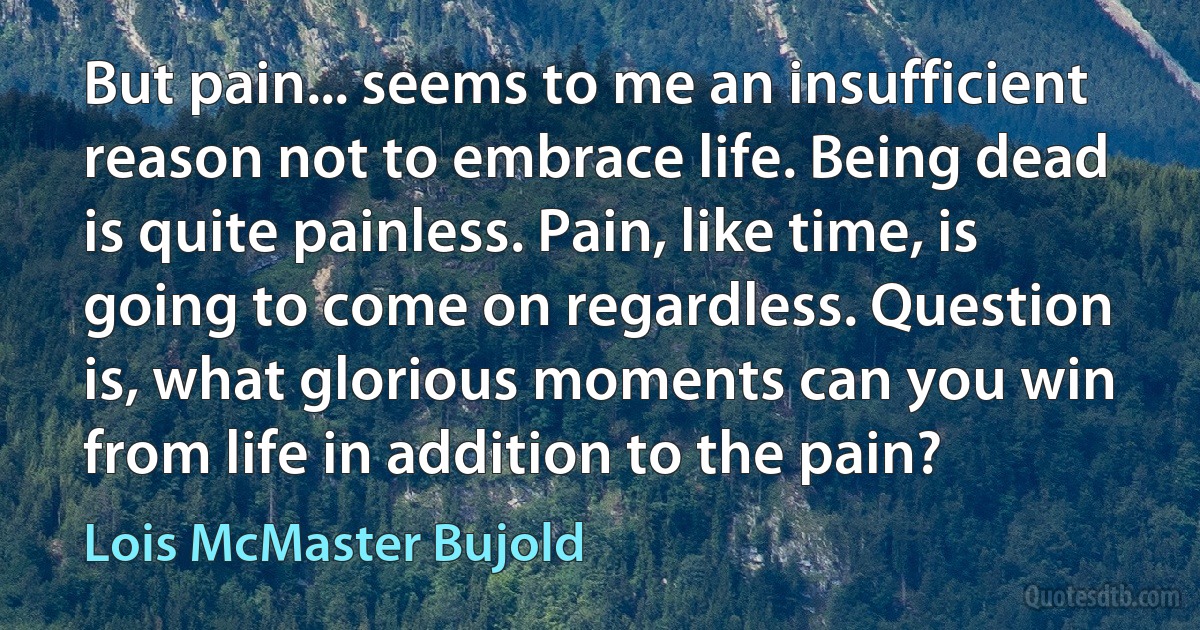 But pain... seems to me an insufficient reason not to embrace life. Being dead is quite painless. Pain, like time, is going to come on regardless. Question is, what glorious moments can you win from life in addition to the pain? (Lois McMaster Bujold)