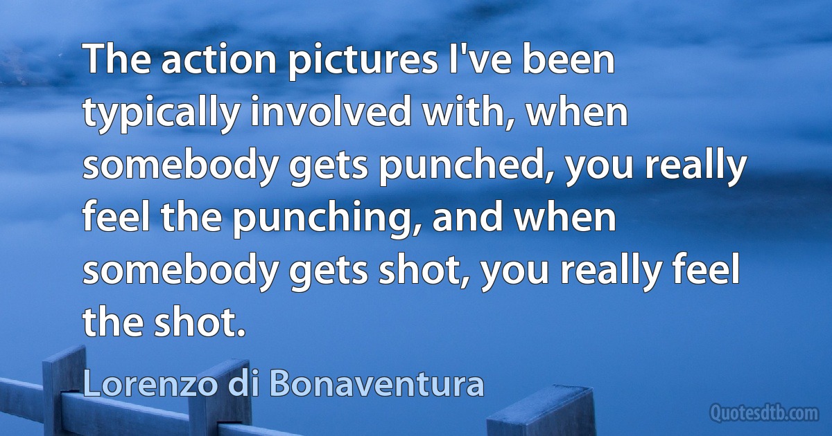 The action pictures I've been typically involved with, when somebody gets punched, you really feel the punching, and when somebody gets shot, you really feel the shot. (Lorenzo di Bonaventura)