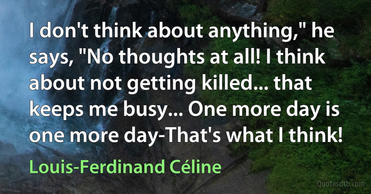 I don't think about anything," he says, "No thoughts at all! I think about not getting killed... that keeps me busy... One more day is one more day-That's what I think! (Louis-Ferdinand Céline)