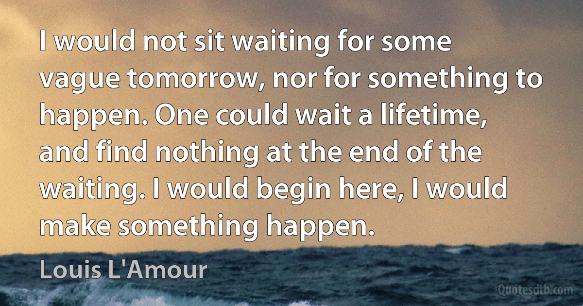 I would not sit waiting for some vague tomorrow, nor for something to happen. One could wait a lifetime, and find nothing at the end of the waiting. I would begin here, I would make something happen. (Louis L'Amour)