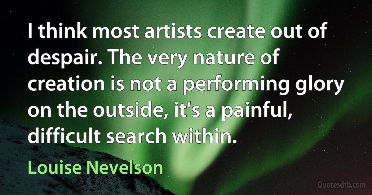 I think most artists create out of despair. The very nature of creation is not a performing glory on the outside, it's a painful, difficult search within. (Louise Nevelson)