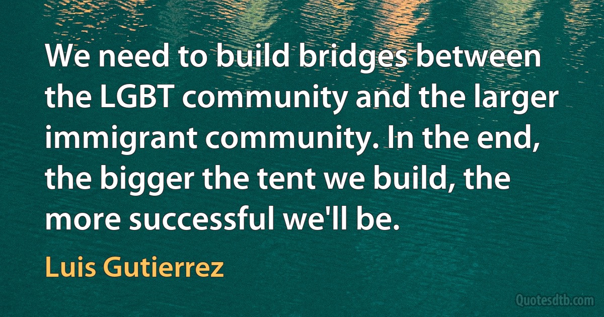 We need to build bridges between the LGBT community and the larger immigrant community. In the end, the bigger the tent we build, the more successful we'll be. (Luis Gutierrez)