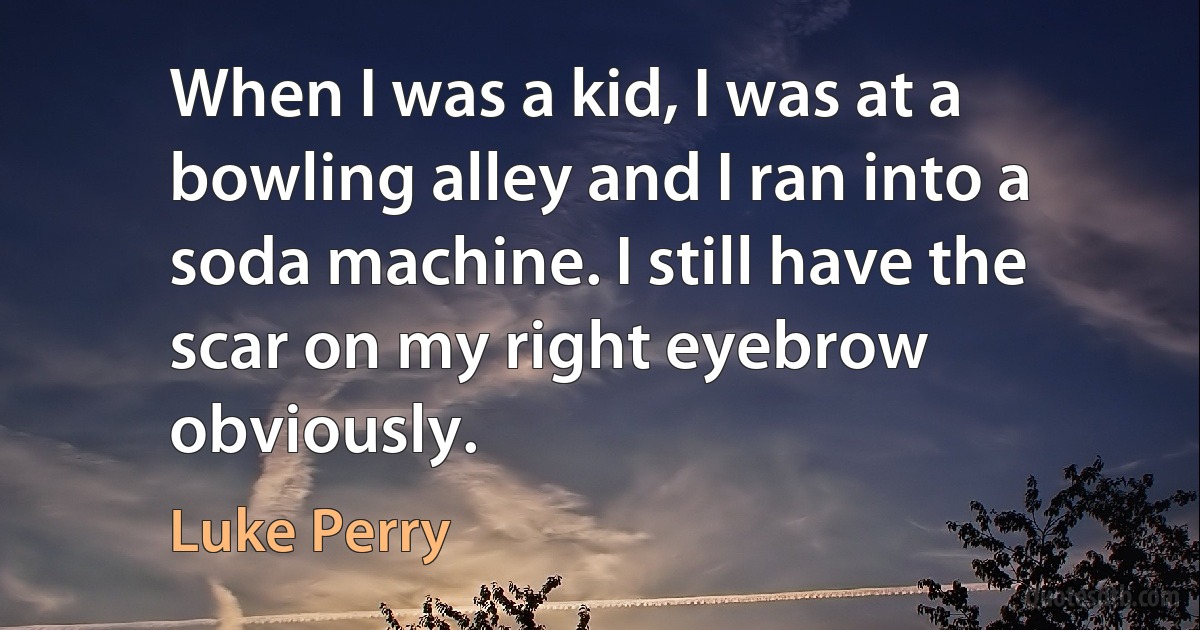 When I was a kid, I was at a bowling alley and I ran into a soda machine. I still have the scar on my right eyebrow obviously. (Luke Perry)