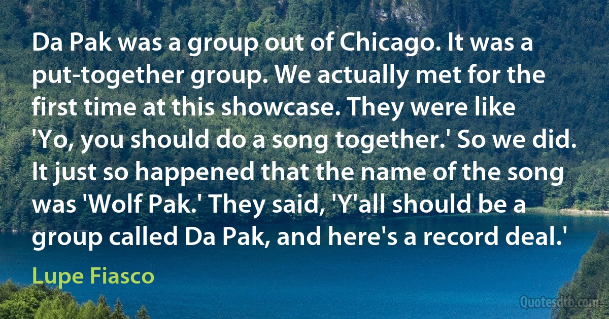 Da Pak was a group out of Chicago. It was a put-together group. We actually met for the first time at this showcase. They were like 'Yo, you should do a song together.' So we did. It just so happened that the name of the song was 'Wolf Pak.' They said, 'Y'all should be a group called Da Pak, and here's a record deal.' (Lupe Fiasco)