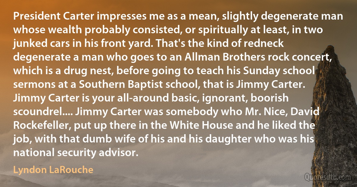 President Carter impresses me as a mean, slightly degenerate man whose wealth probably consisted, or spiritually at least, in two junked cars in his front yard. That's the kind of redneck degenerate a man who goes to an Allman Brothers rock concert, which is a drug nest, before going to teach his Sunday school sermons at a Southern Baptist school, that is Jimmy Carter. Jimmy Carter is your all-around basic, ignorant, boorish scoundrel.... Jimmy Carter was somebody who Mr. Nice, David Rockefeller, put up there in the White House and he liked the job, with that dumb wife of his and his daughter who was his national security advisor. (Lyndon LaRouche)