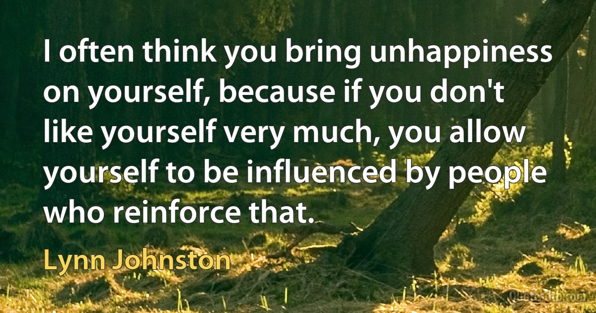 I often think you bring unhappiness on yourself, because if you don't like yourself very much, you allow yourself to be influenced by people who reinforce that. (Lynn Johnston)