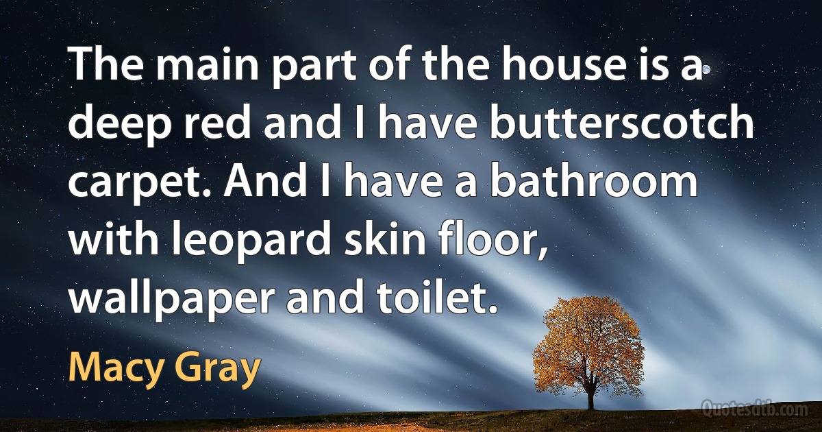 The main part of the house is a deep red and I have butterscotch carpet. And I have a bathroom with leopard skin floor, wallpaper and toilet. (Macy Gray)