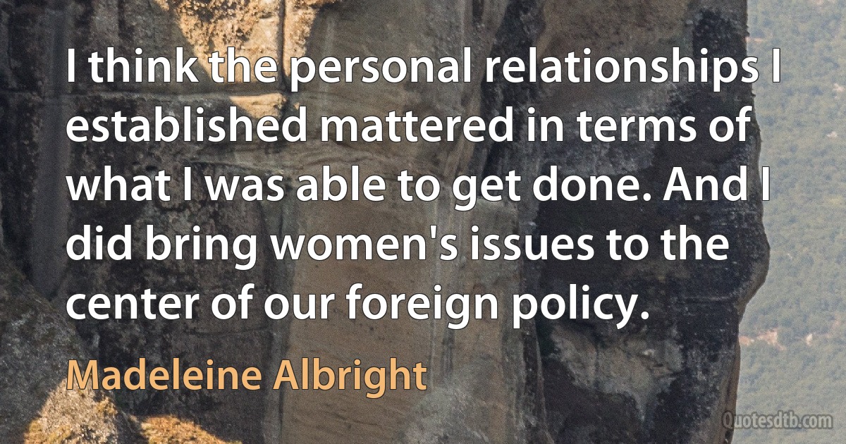 I think the personal relationships I established mattered in terms of what I was able to get done. And I did bring women's issues to the center of our foreign policy. (Madeleine Albright)