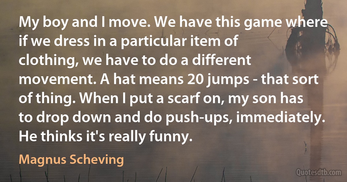 My boy and I move. We have this game where if we dress in a particular item of clothing, we have to do a different movement. A hat means 20 jumps - that sort of thing. When I put a scarf on, my son has to drop down and do push-ups, immediately. He thinks it's really funny. (Magnus Scheving)