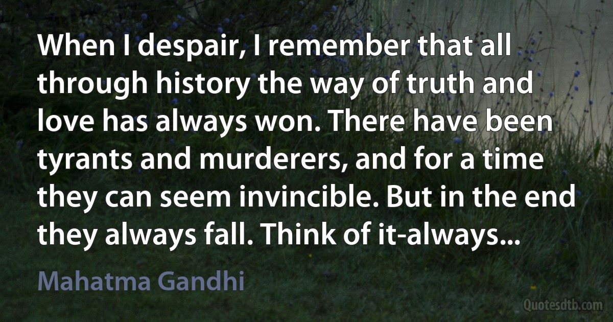 When I despair, I remember that all through history the way of truth and love has always won. There have been tyrants and murderers, and for a time they can seem invincible. But in the end they always fall. Think of it-always... (Mahatma Gandhi)