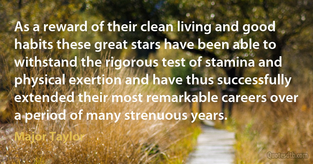 As a reward of their clean living and good habits these great stars have been able to withstand the rigorous test of stamina and physical exertion and have thus successfully extended their most remarkable careers over a period of many strenuous years. (Major Taylor)