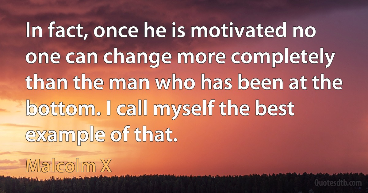 In fact, once he is motivated no one can change more completely than the man who has been at the bottom. I call myself the best example of that. (Malcolm X)