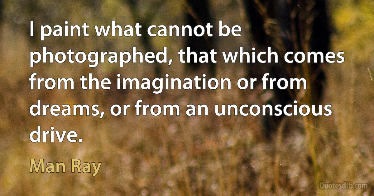 I paint what cannot be photographed, that which comes from the imagination or from dreams, or from an unconscious drive. (Man Ray)