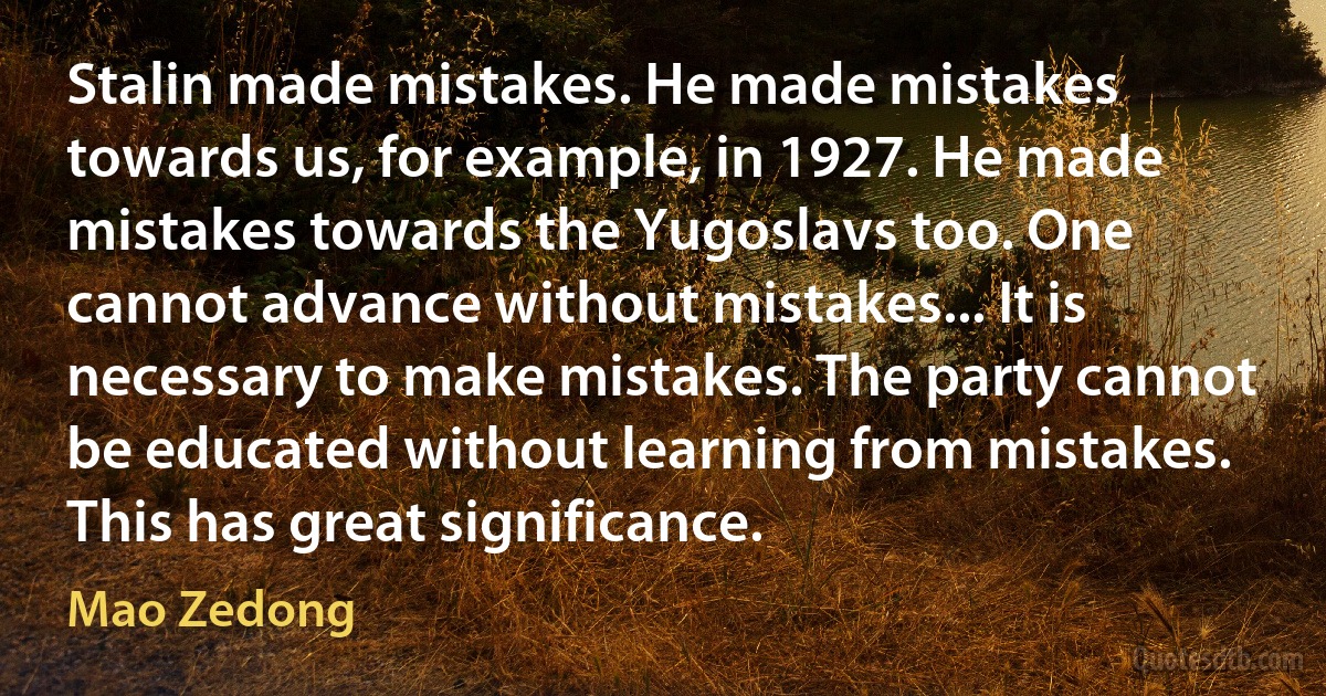 Stalin made mistakes. He made mistakes towards us, for example, in 1927. He made mistakes towards the Yugoslavs too. One cannot advance without mistakes... It is necessary to make mistakes. The party cannot be educated without learning from mistakes. This has great significance. (Mao Zedong)