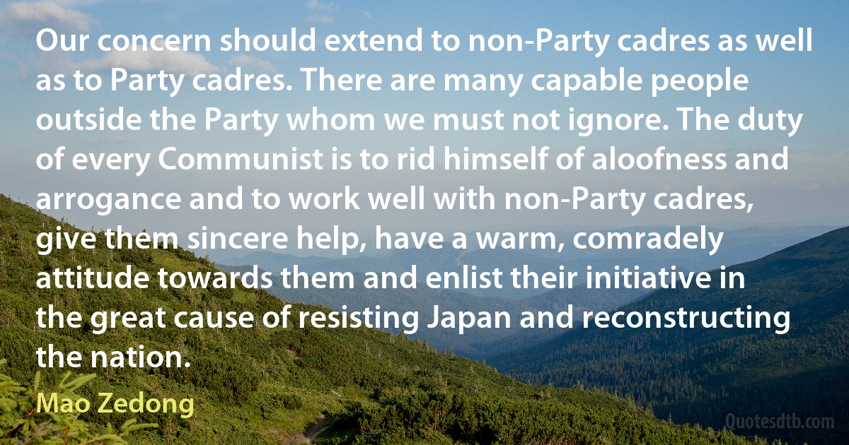 Our concern should extend to non-Party cadres as well as to Party cadres. There are many capable people outside the Party whom we must not ignore. The duty of every Communist is to rid himself of aloofness and arrogance and to work well with non-Party cadres, give them sincere help, have a warm, comradely attitude towards them and enlist their initiative in the great cause of resisting Japan and reconstructing the nation. (Mao Zedong)