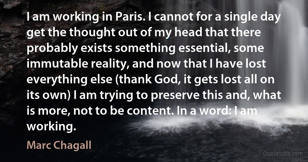 I am working in Paris. I cannot for a single day get the thought out of my head that there probably exists something essential, some immutable reality, and now that I have lost everything else (thank God, it gets lost all on its own) I am trying to preserve this and, what is more, not to be content. In a word: I am working. (Marc Chagall)