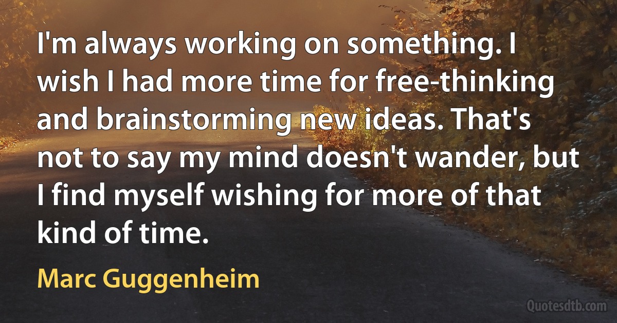 I'm always working on something. I wish I had more time for free-thinking and brainstorming new ideas. That's not to say my mind doesn't wander, but I find myself wishing for more of that kind of time. (Marc Guggenheim)