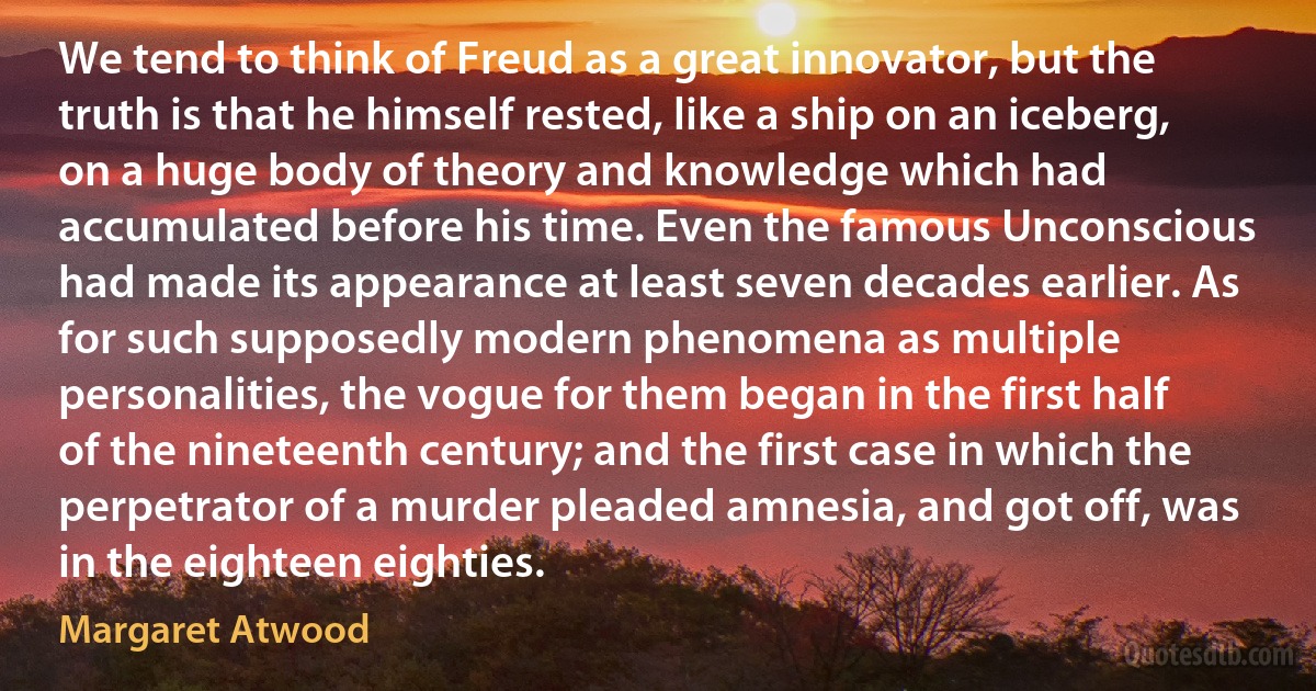 We tend to think of Freud as a great innovator, but the truth is that he himself rested, like a ship on an iceberg, on a huge body of theory and knowledge which had accumulated before his time. Even the famous Unconscious had made its appearance at least seven decades earlier. As for such supposedly modern phenomena as multiple personalities, the vogue for them began in the first half of the nineteenth century; and the first case in which the perpetrator of a murder pleaded amnesia, and got off, was in the eighteen eighties. (Margaret Atwood)