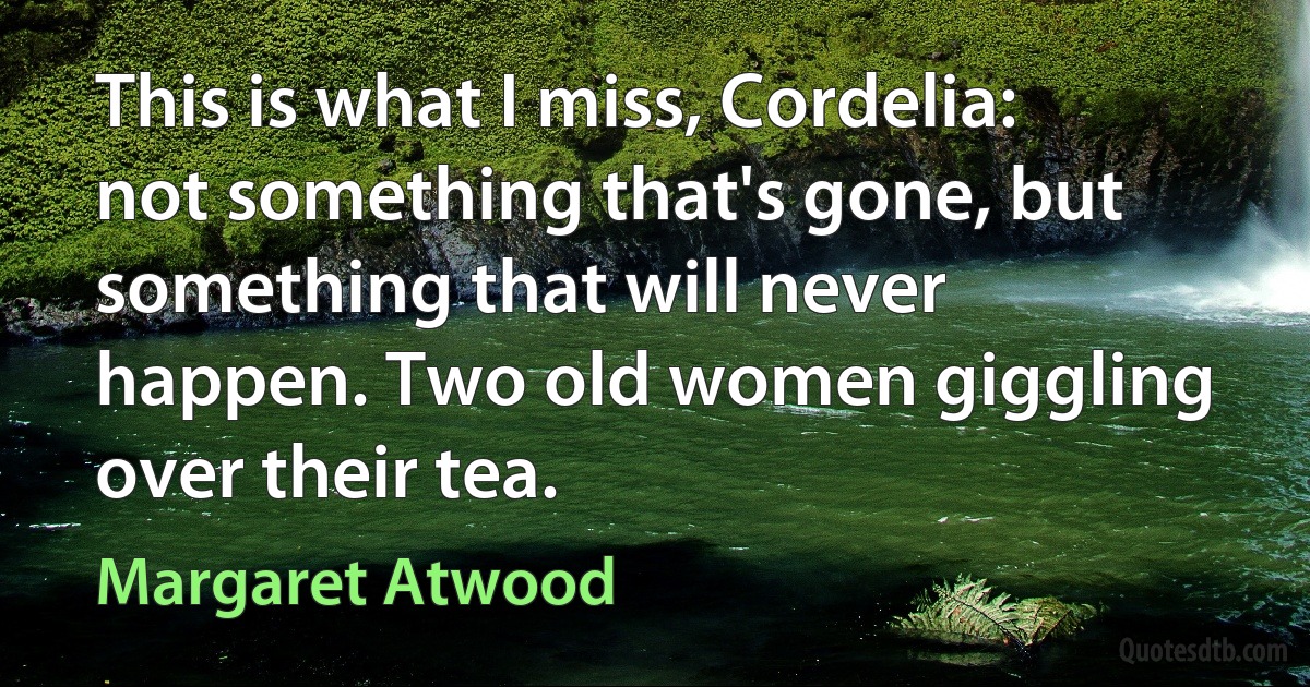 This is what I miss, Cordelia: not something that's gone, but something that will never happen. Two old women giggling over their tea. (Margaret Atwood)