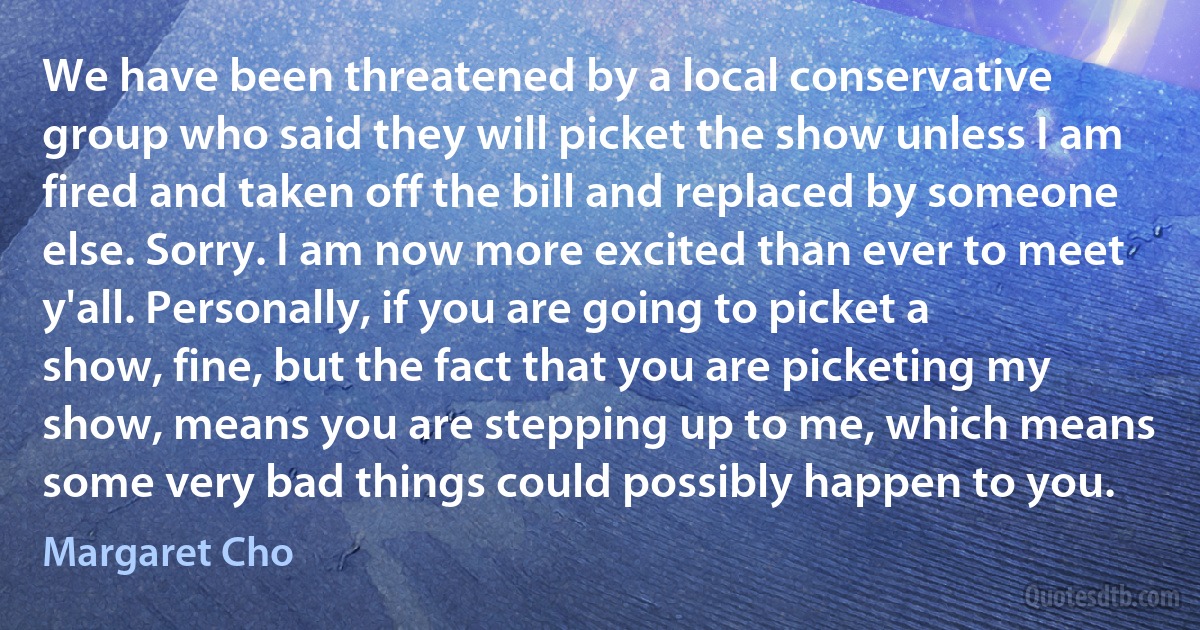 We have been threatened by a local conservative group who said they will picket the show unless I am fired and taken off the bill and replaced by someone else. Sorry. I am now more excited than ever to meet y'all. Personally, if you are going to picket a show, fine, but the fact that you are picketing my show, means you are stepping up to me, which means some very bad things could possibly happen to you. (Margaret Cho)