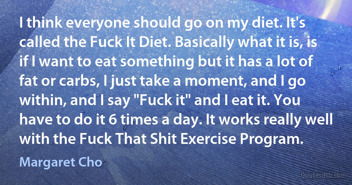 I think everyone should go on my diet. It's called the Fuck It Diet. Basically what it is, is if I want to eat something but it has a lot of fat or carbs, I just take a moment, and I go within, and I say "Fuck it" and I eat it. You have to do it 6 times a day. It works really well with the Fuck That Shit Exercise Program. (Margaret Cho)