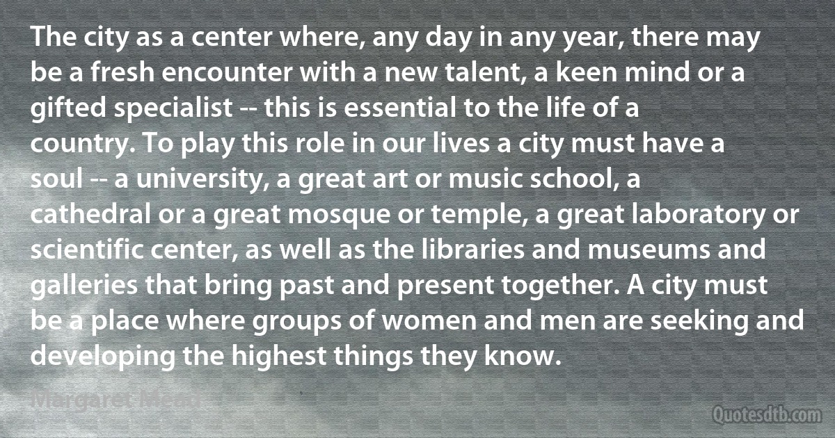 The city as a center where, any day in any year, there may be a fresh encounter with a new talent, a keen mind or a gifted specialist -- this is essential to the life of a country. To play this role in our lives a city must have a soul -- a university, a great art or music school, a cathedral or a great mosque or temple, a great laboratory or scientific center, as well as the libraries and museums and galleries that bring past and present together. A city must be a place where groups of women and men are seeking and developing the highest things they know. (Margaret Mead)