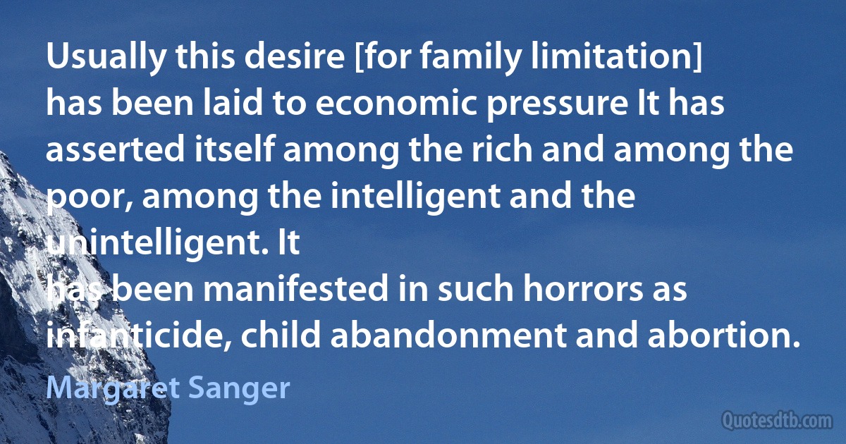 Usually this desire [for family limitation] has been laid to economic pressure It has asserted itself among the rich and among the poor, among the intelligent and the unintelligent. It
has been manifested in such horrors as infanticide, child abandonment and abortion. (Margaret Sanger)