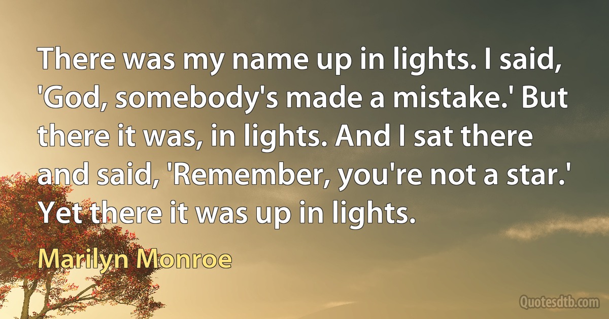 There was my name up in lights. I said, 'God, somebody's made a mistake.' But there it was, in lights. And I sat there and said, 'Remember, you're not a star.' Yet there it was up in lights. (Marilyn Monroe)