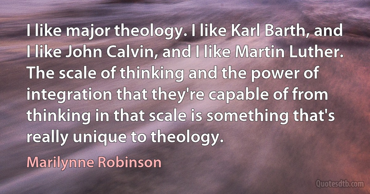 I like major theology. I like Karl Barth, and I like John Calvin, and I like Martin Luther. The scale of thinking and the power of integration that they're capable of from thinking in that scale is something that's really unique to theology. (Marilynne Robinson)