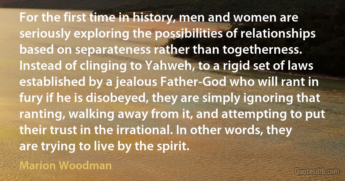 For the first time in history, men and women are seriously exploring the possibilities of relationships based on separateness rather than togetherness. Instead of clinging to Yahweh, to a rigid set of laws established by a jealous Father-God who will rant in fury if he is disobeyed, they are simply ignoring that ranting, walking away from it, and attempting to put their trust in the irrational. In other words, they are trying to live by the spirit. (Marion Woodman)