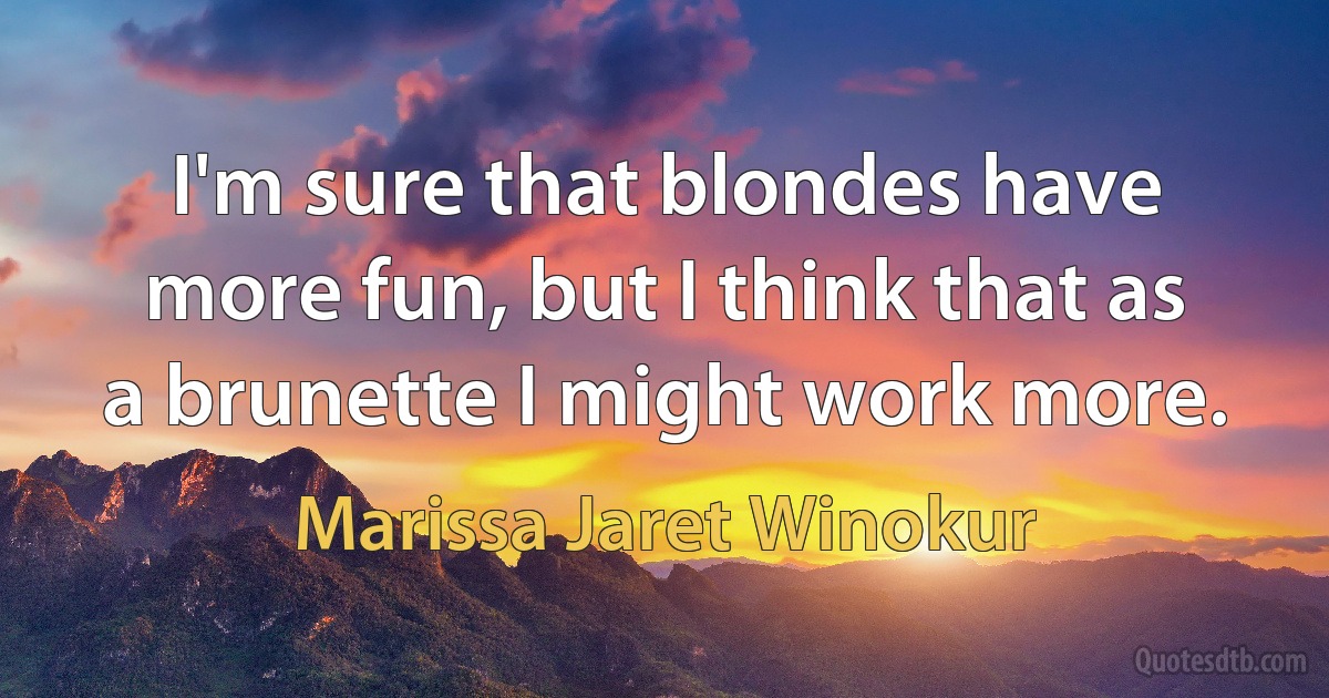 I'm sure that blondes have more fun, but I think that as a brunette I might work more. (Marissa Jaret Winokur)