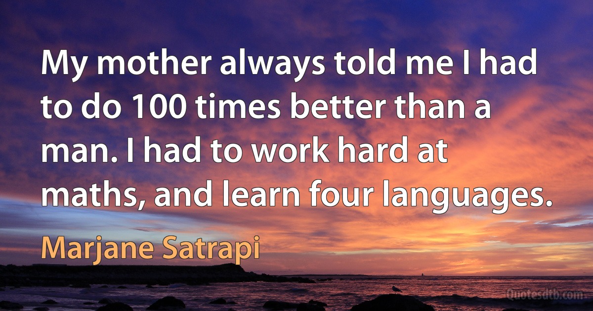 My mother always told me I had to do 100 times better than a man. I had to work hard at maths, and learn four languages. (Marjane Satrapi)