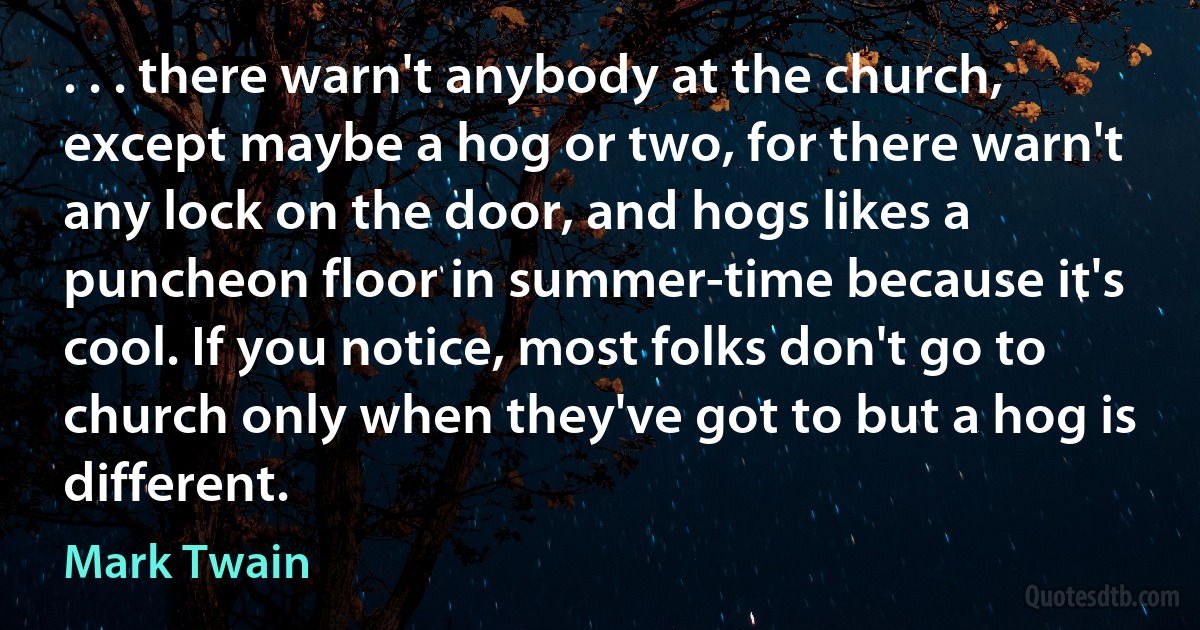 . . . there warn't anybody at the church, except maybe a hog or two, for there warn't any lock on the door, and hogs likes a puncheon floor in summer-time because it's cool. If you notice, most folks don't go to church only when they've got to but a hog is different. (Mark Twain)