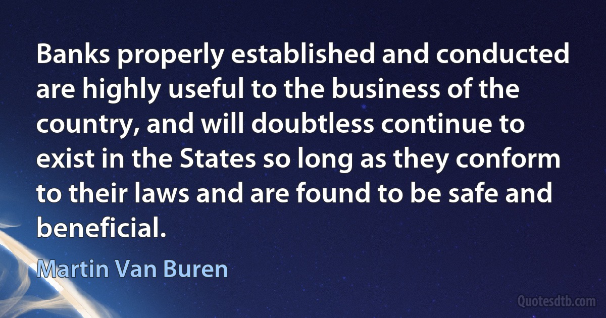 Banks properly established and conducted are highly useful to the business of the country, and will doubtless continue to exist in the States so long as they conform to their laws and are found to be safe and beneficial. (Martin Van Buren)