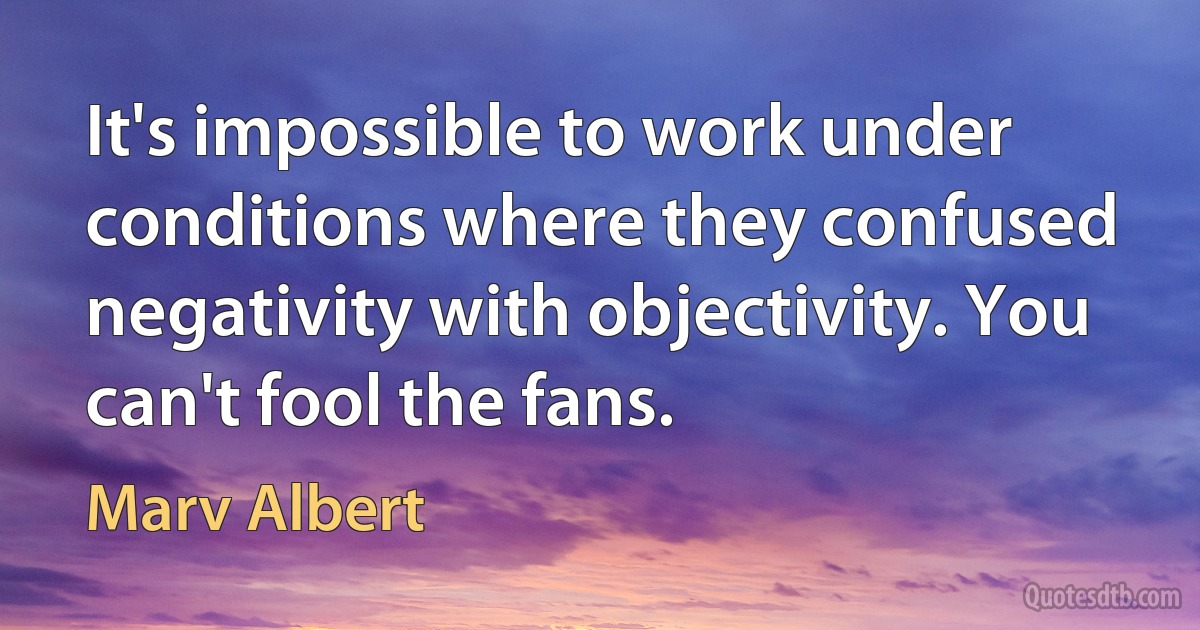 It's impossible to work under conditions where they confused negativity with objectivity. You can't fool the fans. (Marv Albert)