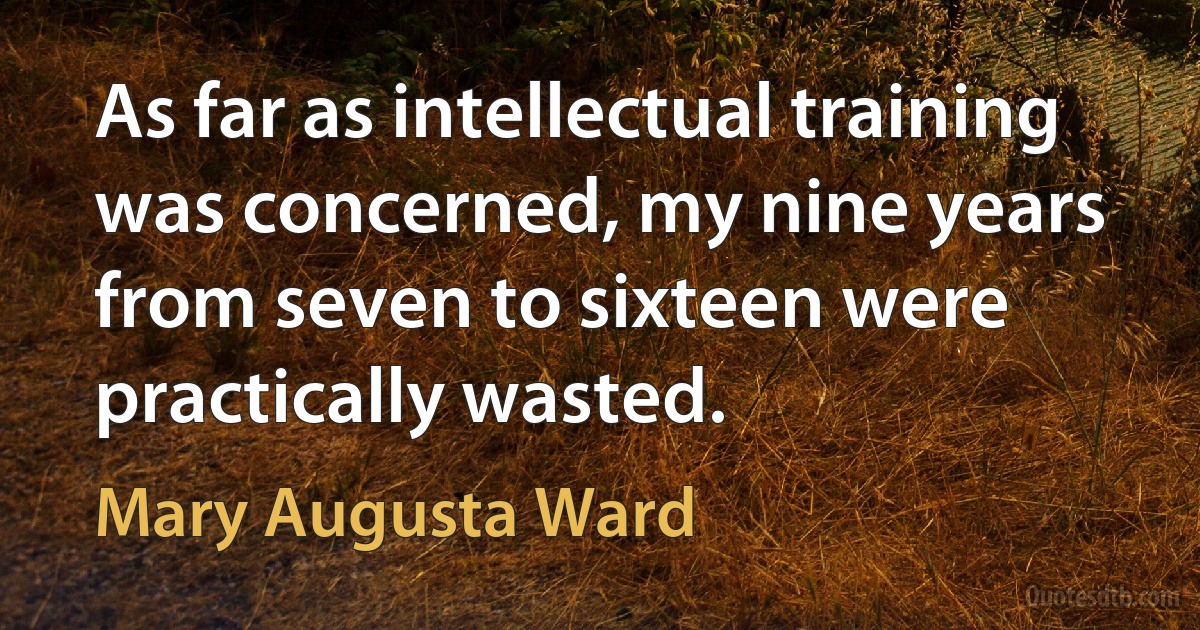 As far as intellectual training was concerned, my nine years from seven to sixteen were practically wasted. (Mary Augusta Ward)