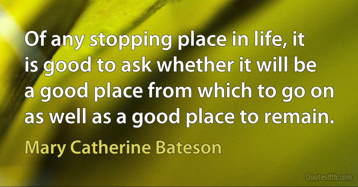 Of any stopping place in life, it is good to ask whether it will be a good place from which to go on as well as a good place to remain. (Mary Catherine Bateson)