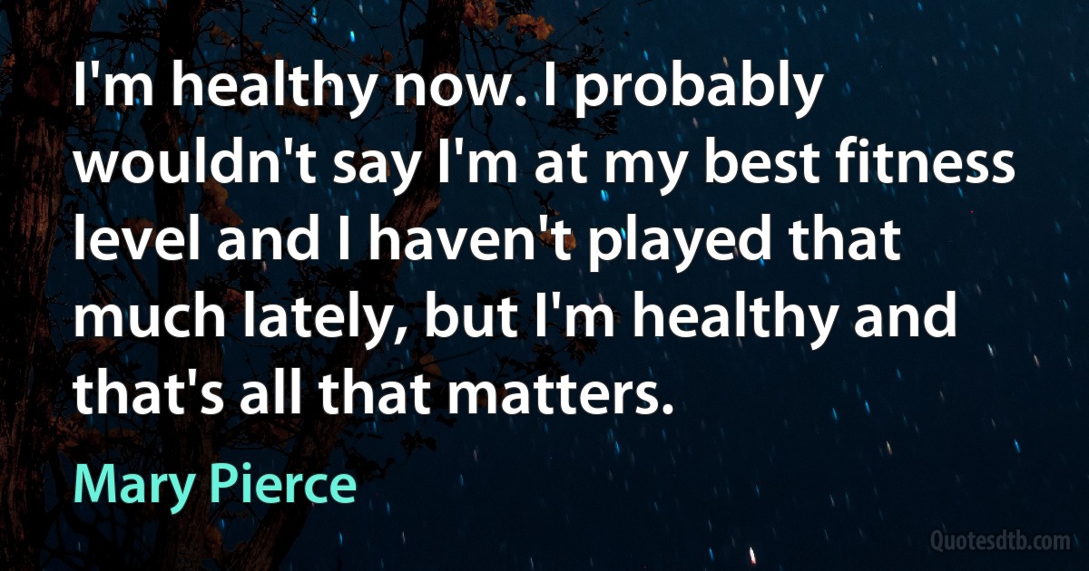 I'm healthy now. I probably wouldn't say I'm at my best fitness level and I haven't played that much lately, but I'm healthy and that's all that matters. (Mary Pierce)