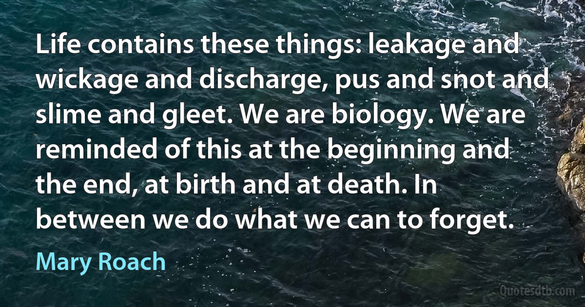 Life contains these things: leakage and wickage and discharge, pus and snot and slime and gleet. We are biology. We are reminded of this at the beginning and the end, at birth and at death. In between we do what we can to forget. (Mary Roach)