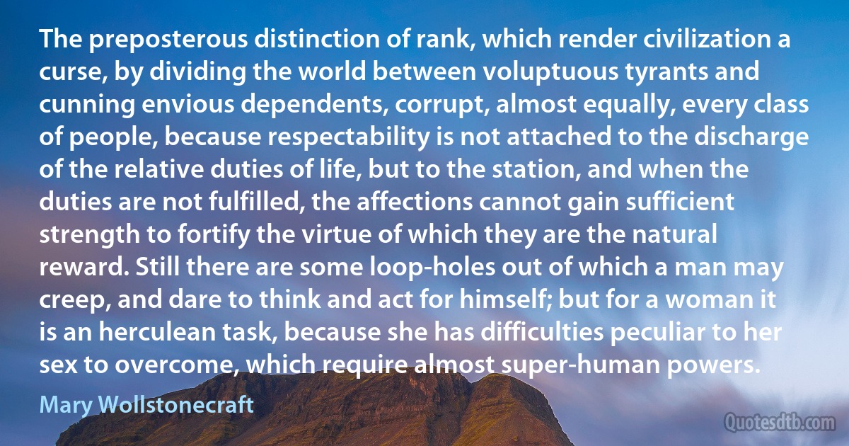 The preposterous distinction of rank, which render civilization a curse, by dividing the world between voluptuous tyrants and cunning envious dependents, corrupt, almost equally, every class of people, because respectability is not attached to the discharge of the relative duties of life, but to the station, and when the duties are not fulfilled, the affections cannot gain sufficient strength to fortify the virtue of which they are the natural reward. Still there are some loop-holes out of which a man may creep, and dare to think and act for himself; but for a woman it is an herculean task, because she has difficulties peculiar to her sex to overcome, which require almost super-human powers. (Mary Wollstonecraft)