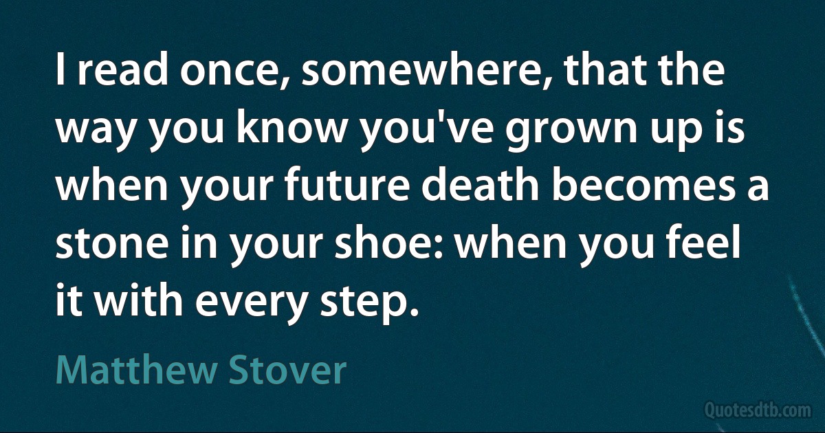 I read once, somewhere, that the way you know you've grown up is when your future death becomes a stone in your shoe: when you feel it with every step. (Matthew Stover)