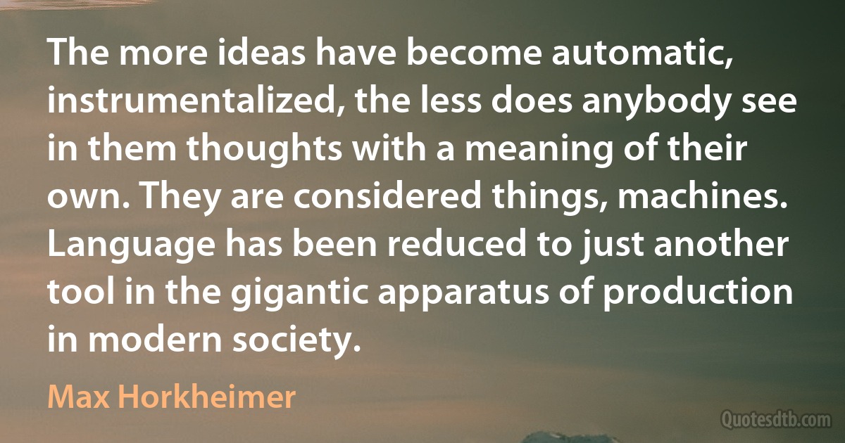 The more ideas have become automatic, instrumentalized, the less does anybody see in them thoughts with a meaning of their own. They are considered things, machines. Language has been reduced to just another tool in the gigantic apparatus of production in modern society. (Max Horkheimer)