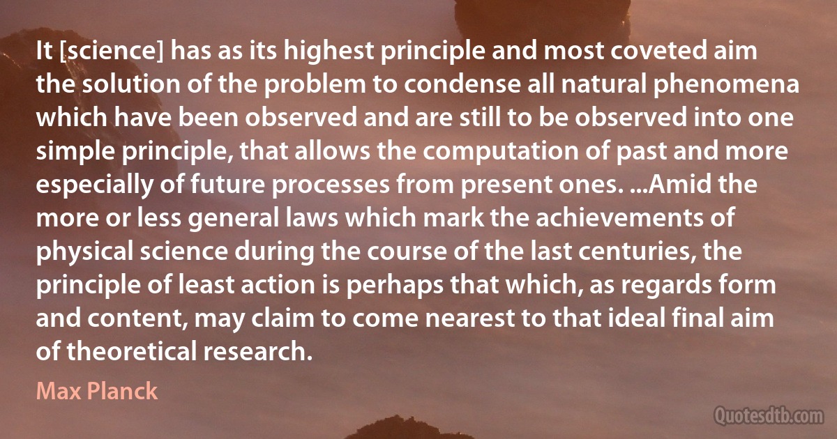 It [science] has as its highest principle and most coveted aim the solution of the problem to condense all natural phenomena which have been observed and are still to be observed into one simple principle, that allows the computation of past and more especially of future processes from present ones. ...Amid the more or less general laws which mark the achievements of physical science during the course of the last centuries, the principle of least action is perhaps that which, as regards form and content, may claim to come nearest to that ideal final aim of theoretical research. (Max Planck)