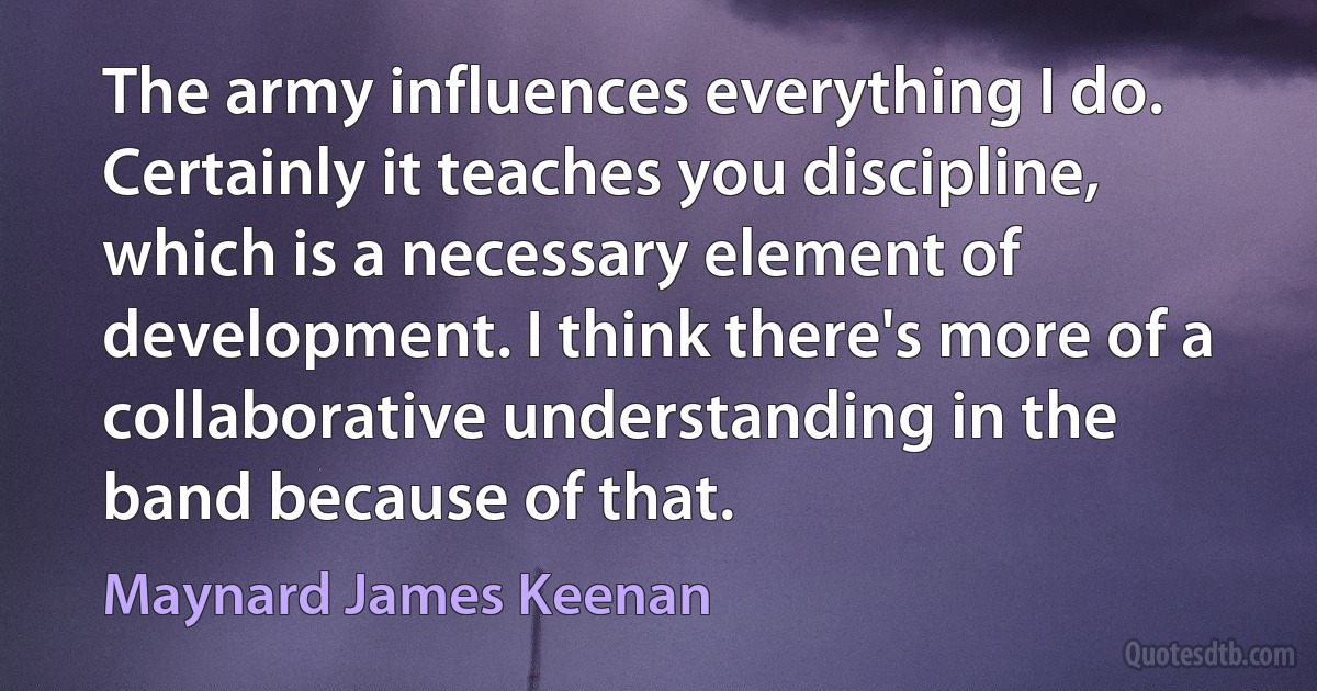 The army influences everything I do. Certainly it teaches you discipline, which is a necessary element of development. I think there's more of a collaborative understanding in the band because of that. (Maynard James Keenan)