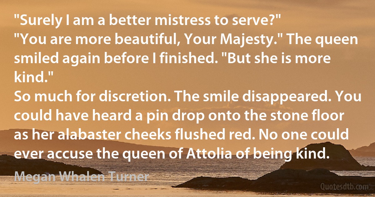 "Surely I am a better mistress to serve?"
"You are more beautiful, Your Majesty." The queen smiled again before I finished. "But she is more kind."
So much for discretion. The smile disappeared. You could have heard a pin drop onto the stone floor as her alabaster cheeks flushed red. No one could ever accuse the queen of Attolia of being kind. (Megan Whalen Turner)