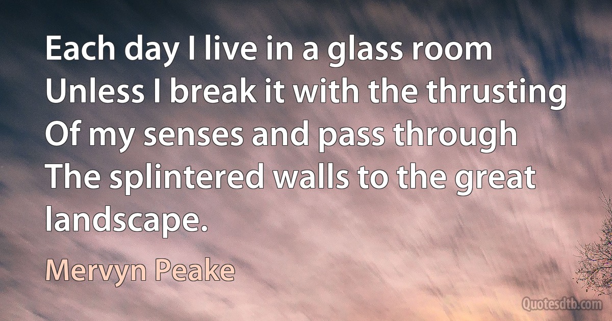 Each day I live in a glass room
Unless I break it with the thrusting
Of my senses and pass through
The splintered walls to the great landscape. (Mervyn Peake)