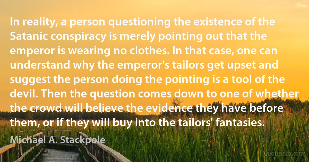 In reality, a person questioning the existence of the Satanic conspiracy is merely pointing out that the emperor is wearing no clothes. In that case, one can understand why the emperor's tailors get upset and suggest the person doing the pointing is a tool of the devil. Then the question comes down to one of whether the crowd will believe the evidence they have before them, or if they will buy into the tailors' fantasies. (Michael A. Stackpole)